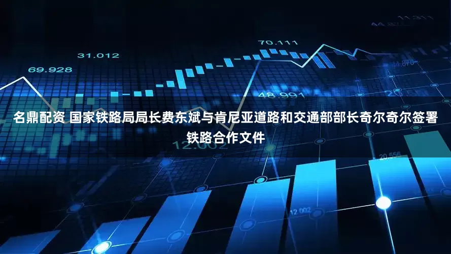 名鼎配资 国家铁路局局长费东斌与肯尼亚道路和交通部部长奇尔奇尔签署铁路合作文件