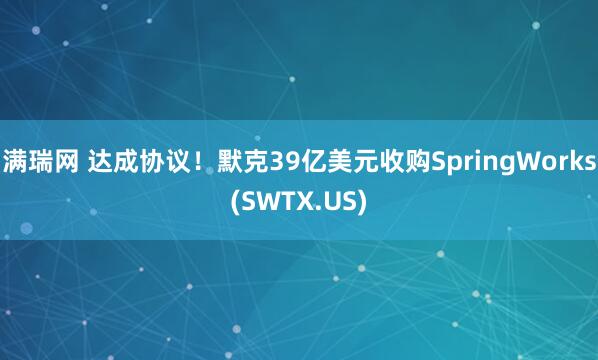 满瑞网 达成协议！默克39亿美元收购SpringWorks(SWTX.US)