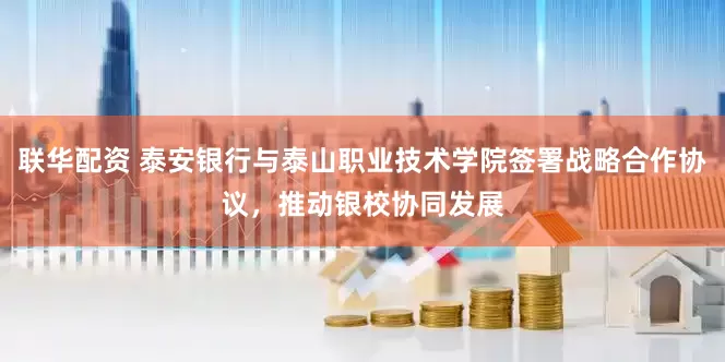 联华配资 泰安银行与泰山职业技术学院签署战略合作协议，推动银校协同发展