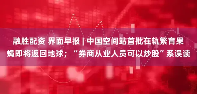融胜配资 界面早报 | 中国空间站首批在轨繁育果蝇即将返回地球；“券商从业人员可以炒股”系误读