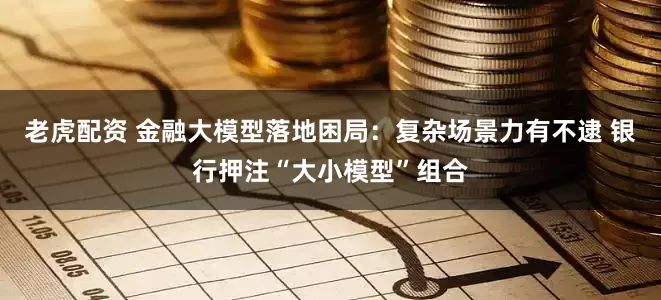 老虎配资 金融大模型落地困局：复杂场景力有不逮 银行押注“大小模型”组合