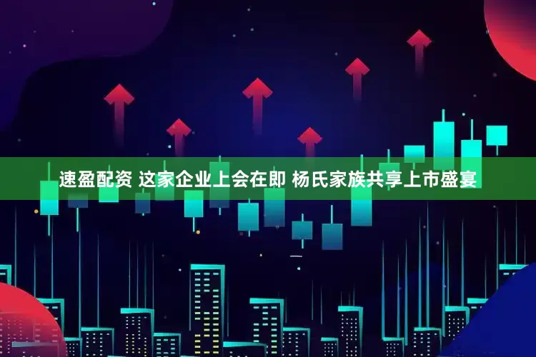 速盈配资 这家企业上会在即 杨氏家族共享上市盛宴