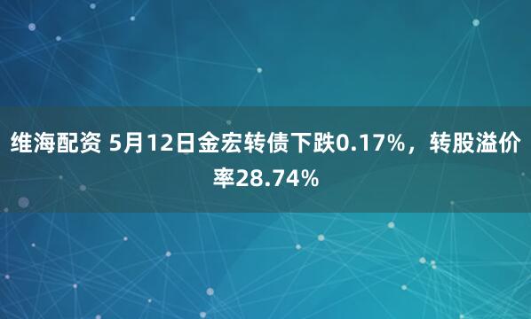 维海配资 5月12日金宏转债下跌0.17%，转股溢价率28.74%