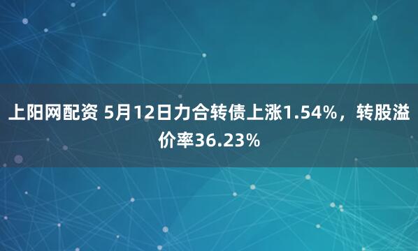 上阳网配资 5月12日力合转债上涨1.54%，转股溢价率36.23%