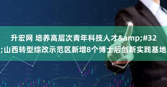 升宏网 培养高层次青年科技人才&#32;山西转型综改示范区新增8个博士后创新实践基地