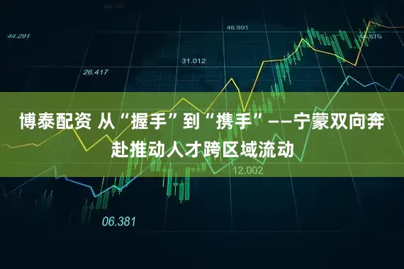 博泰配资 从“握手”到“携手”——宁蒙双向奔赴推动人才跨区域流动