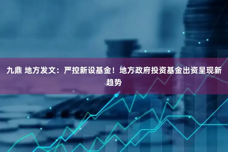 九鼎 地方发文：严控新设基金！地方政府投资基金出资呈现新趋势