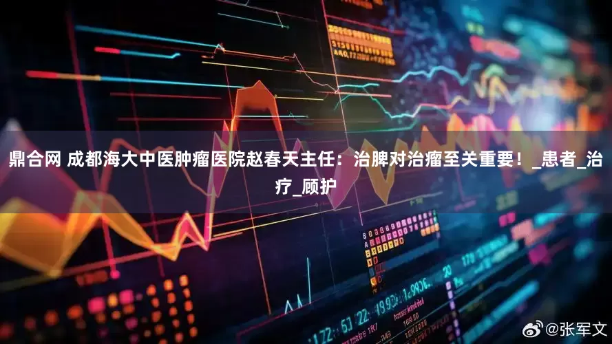 鼎合网 成都海大中医肿瘤医院赵春天主任：治脾对治瘤至关重要！_患者_治疗_顾护