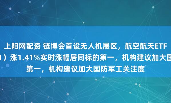 上阳网配资 链博会首设无人机展区，航空航天ETF天弘（159241）涨1.41%实时涨幅居同标的第一，机构建议加大国防军工关注度