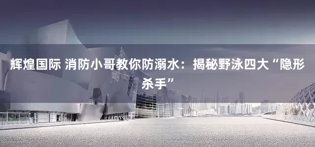 辉煌国际 消防小哥教你防溺水：揭秘野泳四大“隐形杀手”