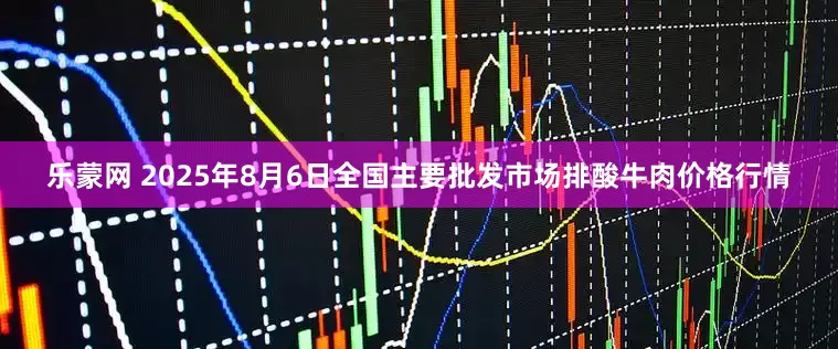 乐蒙网 2025年8月6日全国主要批发市场排酸牛肉价格行情
