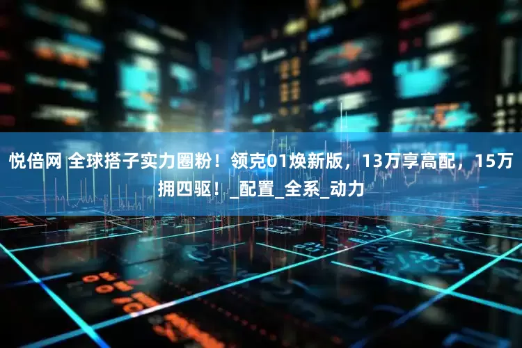 悦倍网 全球搭子实力圈粉！领克01焕新版，13万享高配，15万拥四驱！_配置_全系_动力