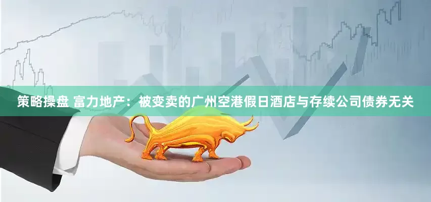 策略操盘 富力地产：被变卖的广州空港假日酒店与存续公司债券无关