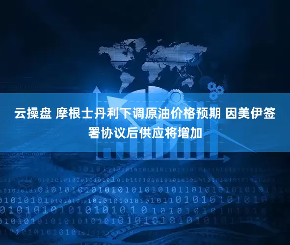 云操盘 摩根士丹利下调原油价格预期 因美伊签署协议后供应将增加