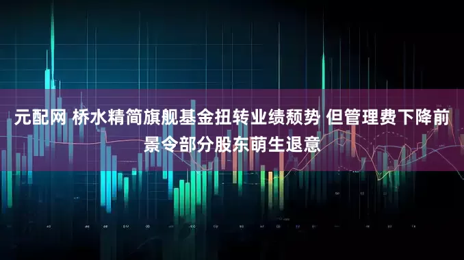 元配网 桥水精简旗舰基金扭转业绩颓势 但管理费下降前景令部分股东萌生退意