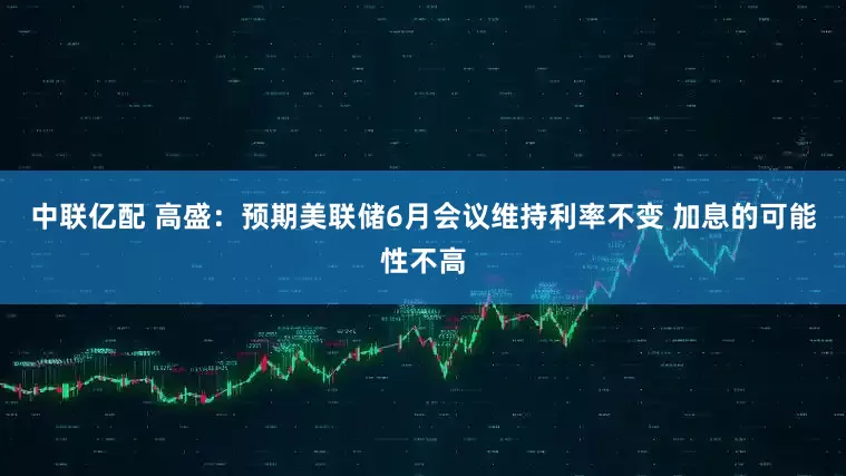 中联亿配 高盛：预期美联储6月会议维持利率不变 加息的可能性不高
