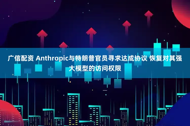 广信配资 Anthropic与特朗普官员寻求达成协议 恢复对其强大模型的访问权限