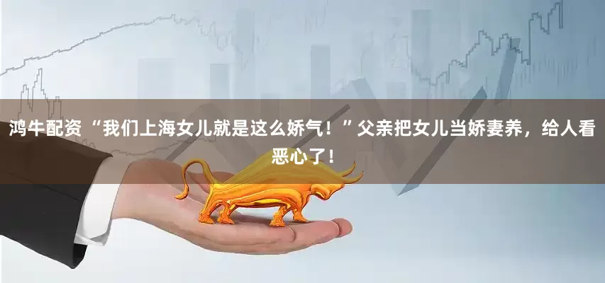鸿牛配资 “我们上海女儿就是这么娇气！”父亲把女儿当娇妻养，给人看恶心了！
