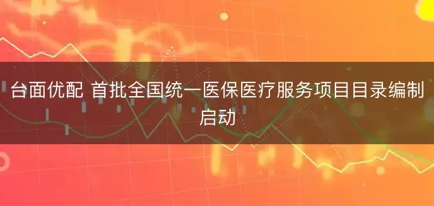 台面优配 首批全国统一医保医疗服务项目目录编制启动